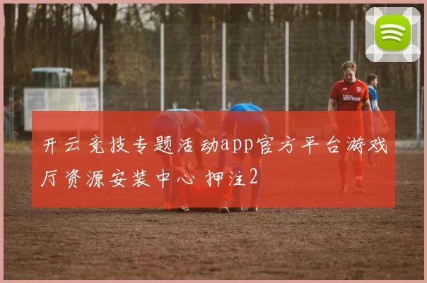 开云竞技专题活动app官方平台游戏厅资源安装中心 押注2